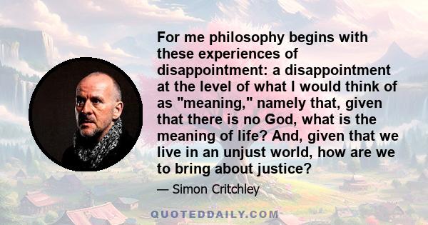 For me philosophy begins with these experiences of disappointment: a disappointment at the level of what I would think of as meaning, namely that, given that there is no God, what is the meaning of life? And, given that 