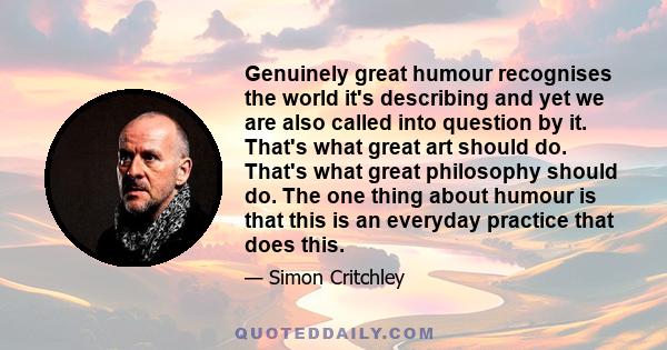 Genuinely great humour recognises the world it's describing and yet we are also called into question by it. That's what great art should do. That's what great philosophy should do. The one thing about humour is that