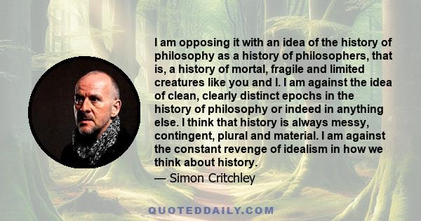 I am opposing it with an idea of the history of philosophy as a history of philosophers, that is, a history of mortal, fragile and limited creatures like you and I. I am against the idea of clean, clearly distinct