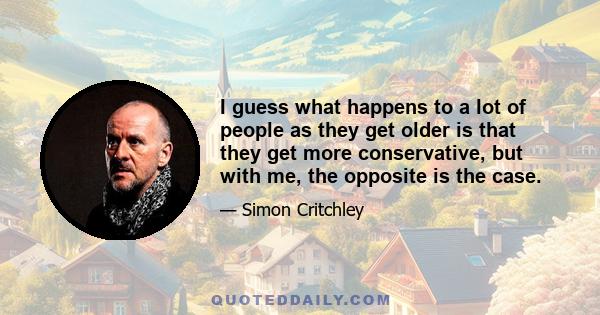 I guess what happens to a lot of people as they get older is that they get more conservative, but with me, the opposite is the case.