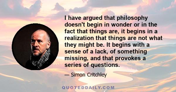 I have argued that philosophy doesn't begin in wonder or in the fact that things are, it begins in a realization that things are not what they might be. It begins with a sense of a lack, of something missing, and that