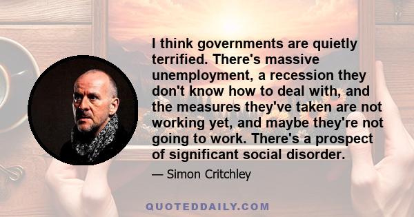 I think governments are quietly terrified. There's massive unemployment, a recession they don't know how to deal with, and the measures they've taken are not working yet, and maybe they're not going to work. There's a