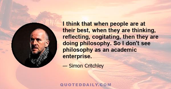 I think that when people are at their best, when they are thinking, reflecting, cogitating, then they are doing philosophy. So I don't see philosophy as an academic enterprise.