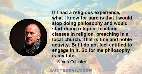 If I had a religious experience, what I know for sure is that I would stop doing philosophy and would start doing religion, teaching classes in religion, preaching in a local church. That is fine and noble activity. But 