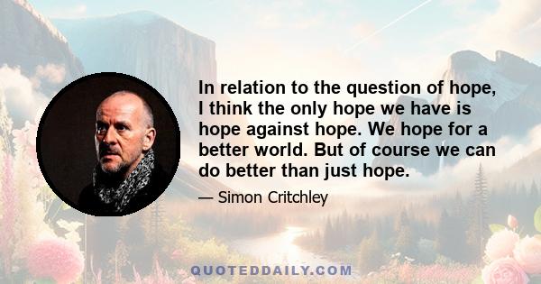 In relation to the question of hope, I think the only hope we have is hope against hope. We hope for a better world. But of course we can do better than just hope.