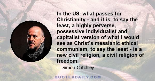 In the US, what passes for Christianity - and it is, to say the least, a highly perverse, possessive individualist and capitalist version of what I would see as Christ's messianic ethical communism, to say the least -