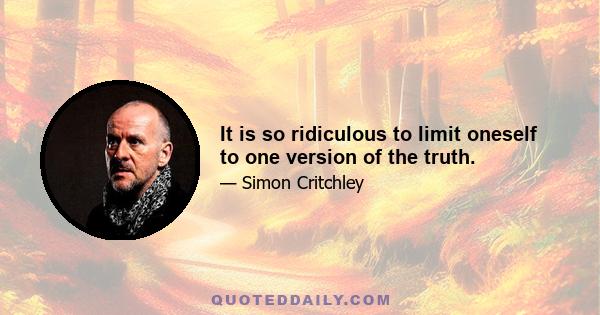 It is so ridiculous to limit oneself to one version of the truth.