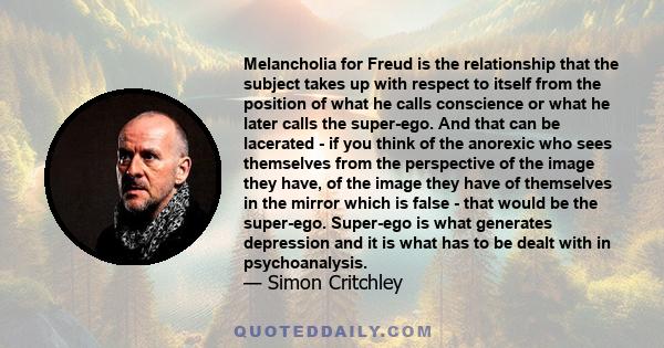 Melancholia for Freud is the relationship that the subject takes up with respect to itself from the position of what he calls conscience or what he later calls the super-ego. And that can be lacerated - if you think of