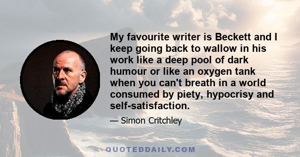 My favourite writer is Beckett and I keep going back to wallow in his work like a deep pool of dark humour or like an oxygen tank when you can't breath in a world consumed by piety, hypocrisy and self-satisfaction.