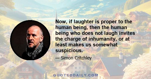 Now, if laughter is proper to the human being, then the human being who does not laugh invites the charge of inhumanity, or at least makes us somewhat suspicious.