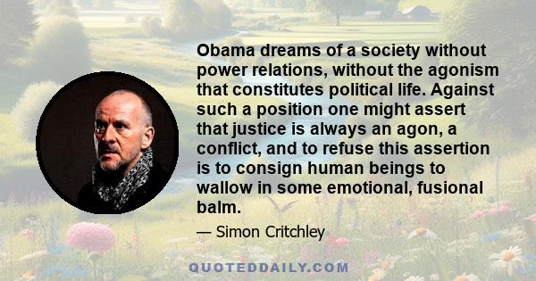 Obama dreams of a society without power relations, without the agonism that constitutes political life. Against such a position one might assert that justice is always an agon, a conflict, and to refuse this assertion