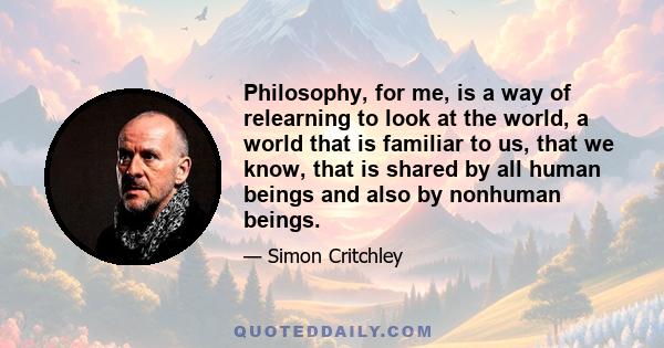 Philosophy, for me, is a way of relearning to look at the world, a world that is familiar to us, that we know, that is shared by all human beings and also by nonhuman beings.