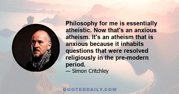 Philosophy for me is essentially atheistic. Now that's an anxious atheism. It's an atheism that is anxious because it inhabits questions that were resolved religiously in the pre-modern period.