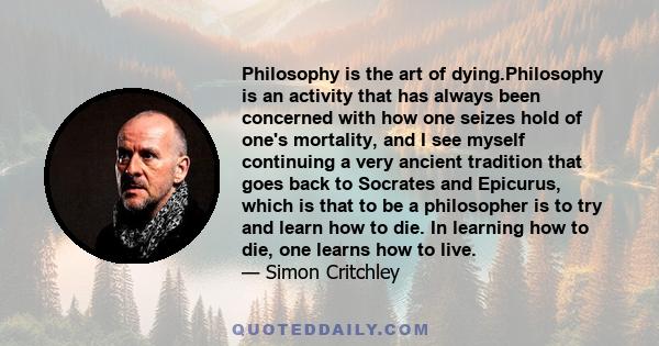 Philosophy is the art of dying.Philosophy is an activity that has always been concerned with how one seizes hold of one's mortality, and I see myself continuing a very ancient tradition that goes back to Socrates and