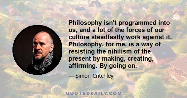 Philosophy isn't programmed into us, and a lot of the forces of our culture steadfastly work against it. Philosophy, for me, is a way of resisting the nihilism of the present by making, creating, affirming. By going on.