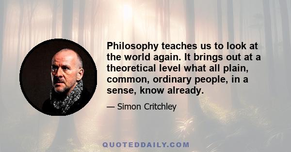 Philosophy teaches us to look at the world again. It brings out at a theoretical level what all plain, common, ordinary people, in a sense, know already.