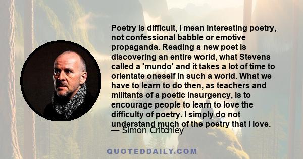 Poetry is difficult, I mean interesting poetry, not confessional babble or emotive propaganda. Reading a new poet is discovering an entire world, what Stevens called a 'mundo' and it takes a lot of time to orientate