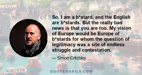 So, I am a b*stard, and the English are b*stards. But the really bad news is that you are too. My vision of Europe would be Europe of b*stards for whom the question of legitimacy was a site of endless struggle and