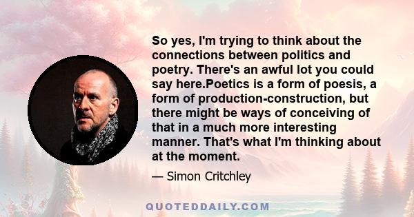 So yes, I'm trying to think about the connections between politics and poetry. There's an awful lot you could say here.Poetics is a form of poesis, a form of production-construction, but there might be ways of