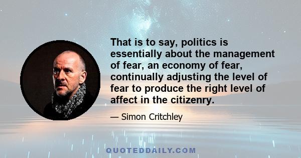 That is to say, politics is essentially about the management of fear, an economy of fear, continually adjusting the level of fear to produce the right level of affect in the citizenry.