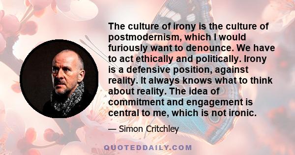 The culture of irony is the culture of postmodernism, which I would furiously want to denounce. We have to act ethically and politically. Irony is a defensive position, against reality. It always knows what to think