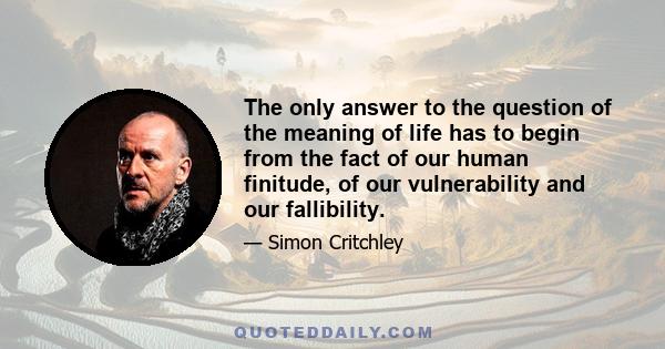 The only answer to the question of the meaning of life has to begin from the fact of our human finitude, of our vulnerability and our fallibility.