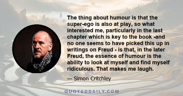 The thing about humour is that the super-ego is also at play, so what interested me, particularly in the last chapter which is key to the book -and no one seems to have picked this up in writings on Freud - is that, in