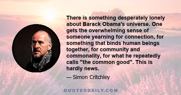 There is something desperately lonely about Barack Obama's universe. One gets the overwhelming sense of someone yearning for connection, for something that binds human beings together, for community and commonality, for 