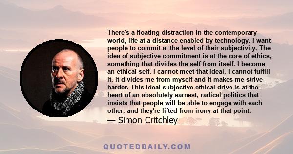 There's a floating distraction in the contemporary world, life at a distance enabled by technology. I want people to commit at the level of their subjectivity. The idea of subjective commitment is at the core of ethics, 