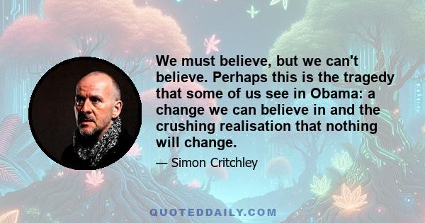 We must believe, but we can't believe. Perhaps this is the tragedy that some of us see in Obama: a change we can believe in and the crushing realisation that nothing will change.