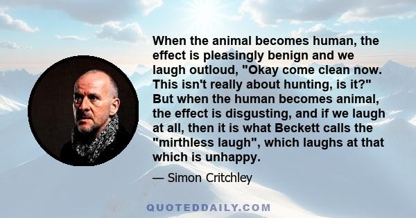 When the animal becomes human, the effect is pleasingly benign and we laugh outloud, Okay come clean now. This isn't really about hunting, is it? But when the human becomes animal, the effect is disgusting, and if we