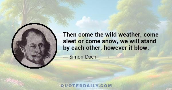 Then come the wild weather, come sleet or come snow, we will stand by each other, however it blow.