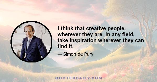 I think that creative people, wherever they are, in any field, take inspiration wherever they can find it.