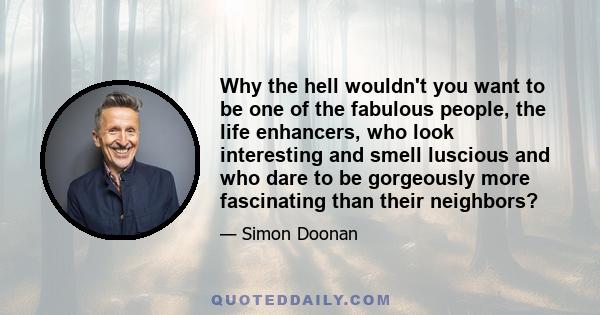 Why the hell wouldn't you want to be one of the fabulous people, the life enhancers, who look interesting and smell luscious and who dare to be gorgeously more fascinating than their neighbors?