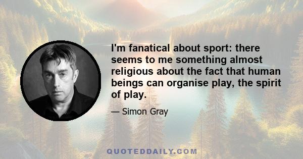 I'm fanatical about sport: there seems to me something almost religious about the fact that human beings can organise play, the spirit of play.