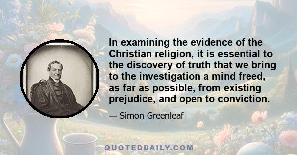 In examining the evidence of the Christian religion, it is essential to the discovery of truth that we bring to the investigation a mind freed, as far as possible, from existing prejudice, and open to conviction.