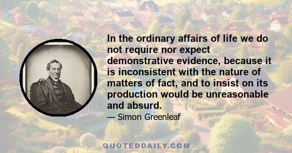 In the ordinary affairs of life we do not require nor expect demonstrative evidence, because it is inconsistent with the nature of matters of fact, and to insist on its production would be unreasonable and absurd.