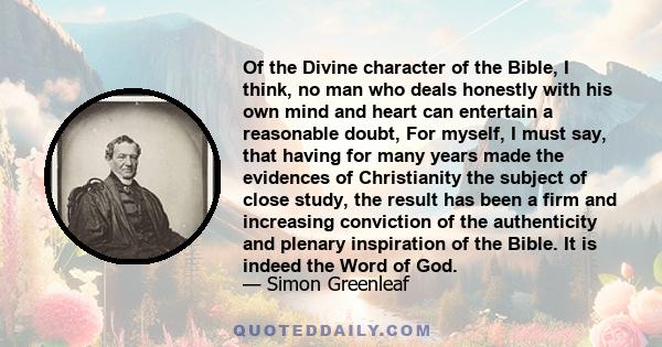 Of the Divine character of the Bible, I think, no man who deals honestly with his own mind and heart can entertain a reasonable doubt, For myself, I must say, that having for many years made the evidences of