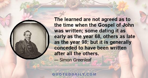 The learned are not agreed as to the time when the Gospel of John was written; some dating it as early as the year 68, others as late as the year 98; but it is generally conceded to have been written after all the