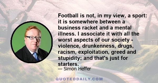 Football is not, in my view, a sport: it is somewhere between a business racket and a mental illness. I associate it with all the worst aspects of our society - violence, drunkenness, drugs, racism, exploitation, greed