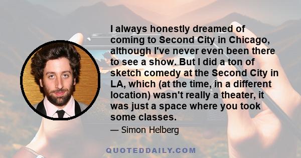 I always honestly dreamed of coming to Second City in Chicago, although I've never even been there to see a show. But I did a ton of sketch comedy at the Second City in LA, which (at the time, in a different location)