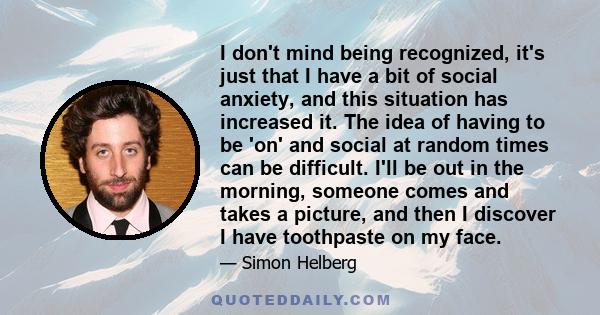 I don't mind being recognized, it's just that I have a bit of social anxiety, and this situation has increased it. The idea of having to be 'on' and social at random times can be difficult. I'll be out in the morning,