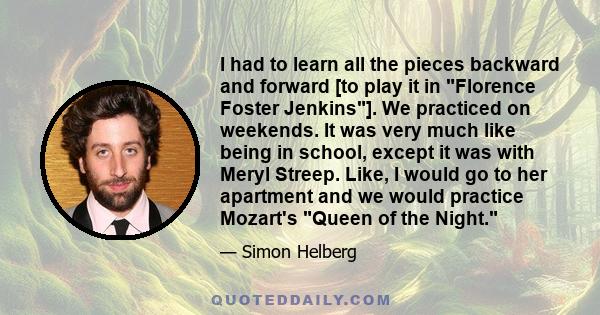 I had to learn all the pieces backward and forward [to play it in Florence Foster Jenkins]. We practiced on weekends. It was very much like being in school, except it was with Meryl Streep. Like, I would go to her