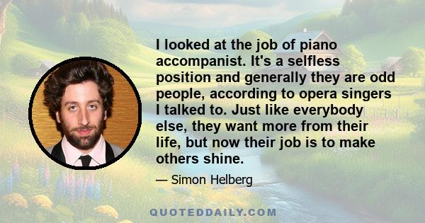 I looked at the job of piano accompanist. It's a selfless position and generally they are odd people, according to opera singers I talked to. Just like everybody else, they want more from their life, but now their job