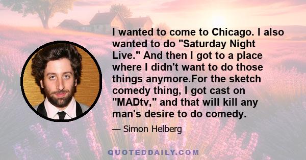 I wanted to come to Chicago. I also wanted to do Saturday Night Live. And then I got to a place where I didn't want to do those things anymore.For the sketch comedy thing, I got cast on MADtv, and that will kill any