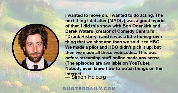 I wanted to move on. I wanted to do acting. The next thing I did after [MADtv] was a good hybrid of that. I did this show with Bob Odenkirk and Derek Waters (creator of Comedy Central's Drunk History) and it was a