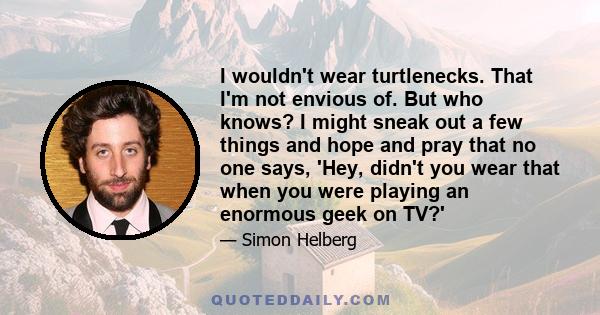 I wouldn't wear turtlenecks. That I'm not envious of. But who knows? I might sneak out a few things and hope and pray that no one says, 'Hey, didn't you wear that when you were playing an enormous geek on TV?'