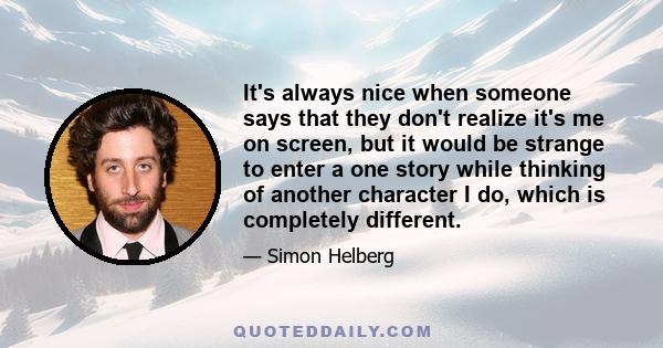 It's always nice when someone says that they don't realize it's me on screen, but it would be strange to enter a one story while thinking of another character I do, which is completely different.