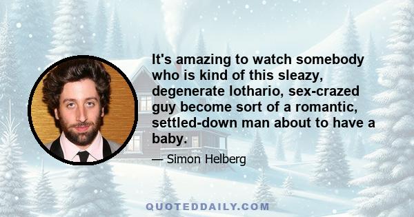 It's amazing to watch somebody who is kind of this sleazy, degenerate lothario, sex-crazed guy become sort of a romantic, settled-down man about to have a baby.