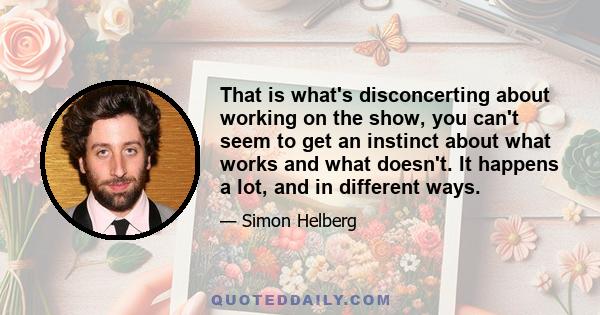 That is what's disconcerting about working on the show, you can't seem to get an instinct about what works and what doesn't. It happens a lot, and in different ways.